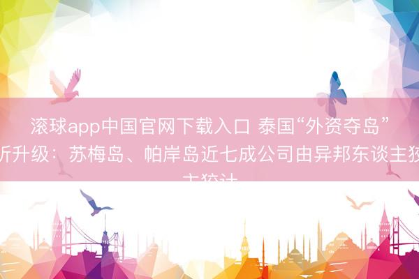 滚球app中国官网下载入口 泰国“外资夺岛”打听升级：苏梅岛、帕岸岛近七成公司由异邦东谈主狡计