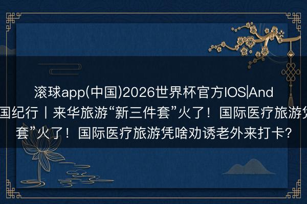 滚球app(中国)2026世界杯官方IOS|Android手机app下载 中国纪行丨来华旅游“新三件套”火了！国际医疗旅游凭啥劝诱老外来打卡？