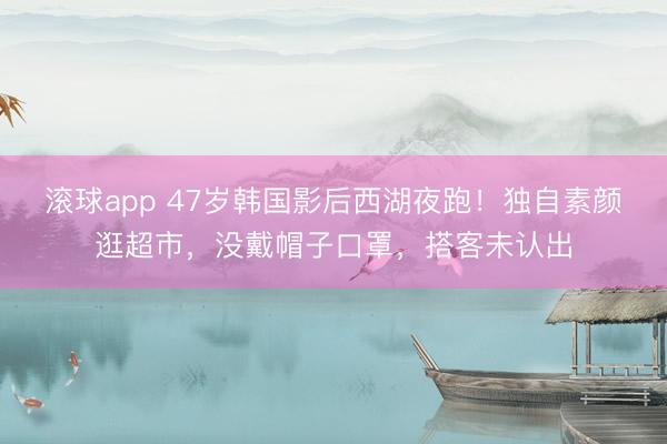 滚球app 47岁韩国影后西湖夜跑！独自素颜逛超市，没戴帽子口罩，搭客未认出