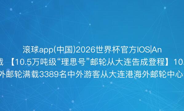 滚球app(中国)2026世界杯官方IOS|Android手机app下载 【10.5万吨级“理思号”邮轮从大连告成登程】10.5万吨级“理思号”海外邮轮满载3389名中外游客从大连港海外邮轮中心登程。本次大连首航拓荒的“大连—仁川—济州”航路，为游客提供了更多元的出境礼聘。