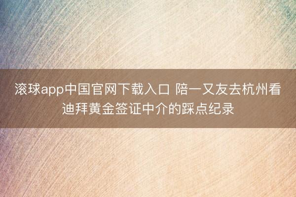 滚球app中国官网下载入口 陪一又友去杭州看迪拜黄金签证中介的踩点纪录