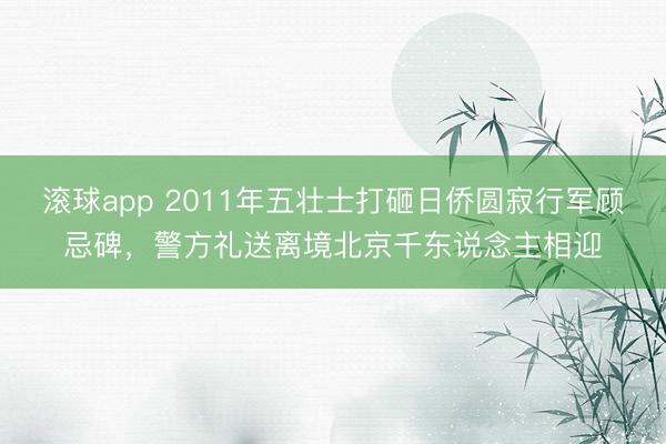 滚球app 2011年五壮士打砸日侨圆寂行军顾忌碑，警方礼送离境北京千东说念主相迎