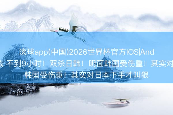 滚球app(中国)2026世界杯官方IOS|Android手机app下载 不到9小时！双杀日韩！明面韩国受伤重！其实对日本下手才叫狠