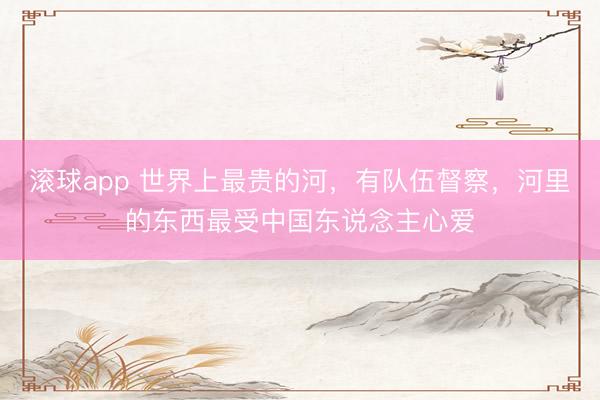 滚球app 世界上最贵的河，有队伍督察，河里的东西最受中国东说念主心爱