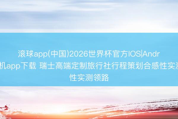 滚球app(中国)2026世界杯官方IOS|Android手机app下载 瑞士高端定制旅行社行程策划合感性实测领路