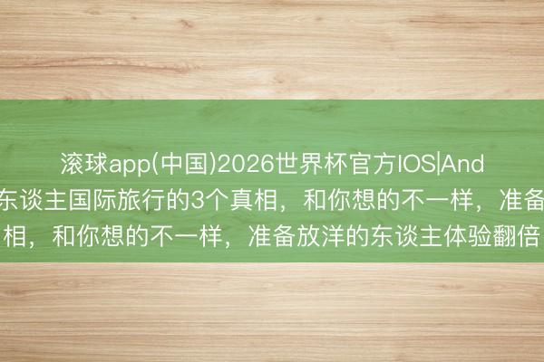 滚球app(中国)2026世界杯官方IOS|Android手机app下载 印度东谈主国际旅行的3个真相，和你想的不一样，准备放洋的东谈主体验翻倍