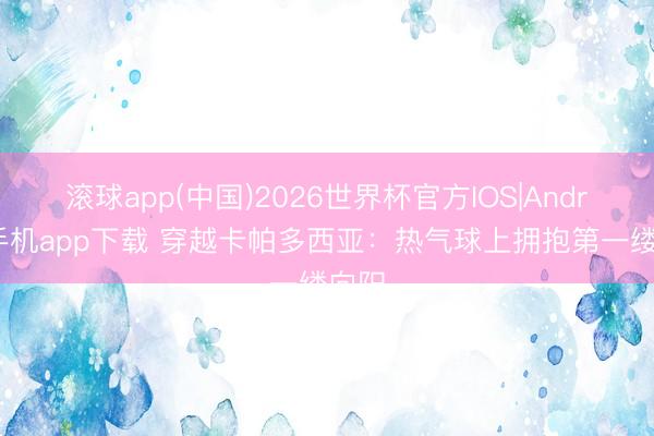 滚球app(中国)2026世界杯官方IOS|Android手机app下载 穿越卡帕多西亚：热气球上拥抱第一缕向阳