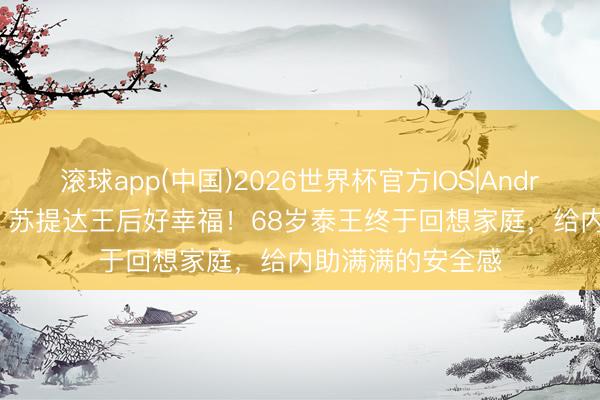 滚球app(中国)2026世界杯官方IOS|Android手机app下载 苏提达王后好幸福！68岁泰王终于回想家庭，给内助满满的安全感