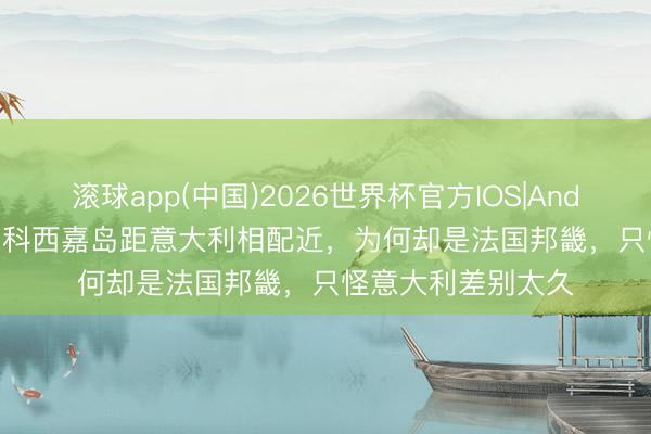 滚球app(中国)2026世界杯官方IOS|Android手机app下载 科西嘉岛距意大利相配近，为何却是法国邦畿，只怪意大利差别太久