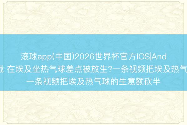 滚球app(中国)2026世界杯官方IOS|Android手机app下载 在埃及坐热气球差点被放生?一条视频把埃及热气球的生意额砍半
