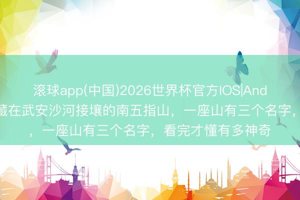 滚球app(中国)2026世界杯官方IOS|Android手机app下载 藏在武安沙河接壤的南五指山，一座山有三个名字，看完才懂有多神奇