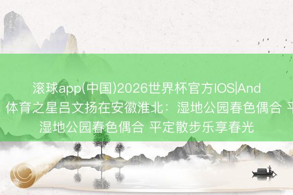 滚球app(中国)2026世界杯官方IOS|Android手机app下载 体育之星吕文扬在安徽淮北：湿地公园春色偶合 平定散步乐享春光