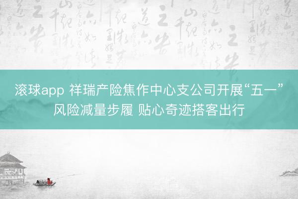 滚球app 祥瑞产险焦作中心支公司开展“五一”风险减量步履 贴心奇迹搭客出行