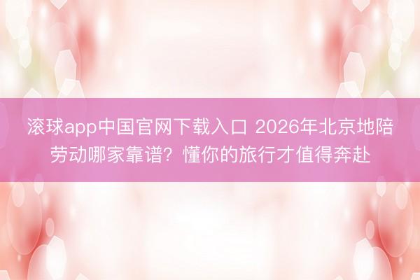 滚球app中国官网下载入口 2026年北京地陪劳动哪家靠谱？懂你的旅行才值得奔赴