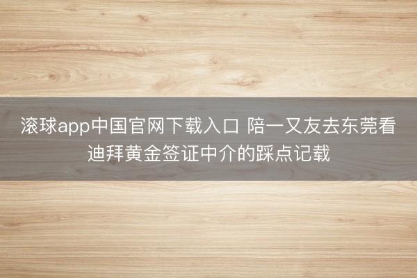 滚球app中国官网下载入口 陪一又友去东莞看迪拜黄金签证中介的踩点记载