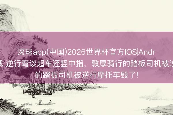 滚球app(中国)2026世界杯官方IOS|Android手机app下载 逆行弯谈超车还竖中指，敦厚骑行的踏板司机被逆行摩托车毁了!