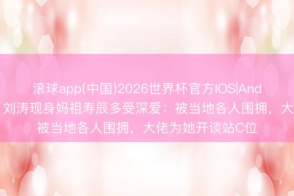滚球app(中国)2026世界杯官方IOS|Android手机app下载 刘涛现身妈祖寿辰多受深爱：被当地各人围拥，大佬为她开谈站C位