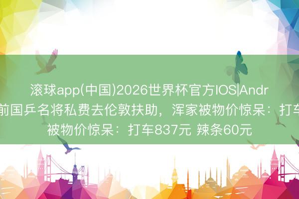滚球app(中国)2026世界杯官方IOS|Android手机app下载 前国乒名将私费去伦敦扶助，浑家被物价惊呆：打车837元 辣条60元