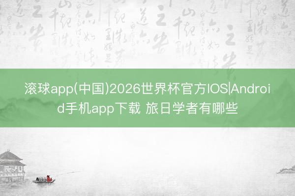 滚球app(中国)2026世界杯官方IOS|Android手机app下载 旅日学者有哪些