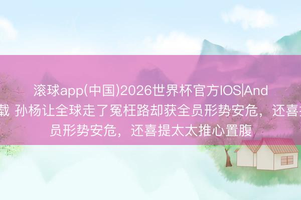 滚球app(中国)2026世界杯官方IOS|Android手机app下载 孙杨让全球走了冤枉路却获全员形势安危，还喜提太太推心置腹
