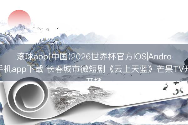 滚球app(中国)2026世界杯官方IOS|Android手机app下载 长春城市微短剧《云上天蓝》芒果TV开播