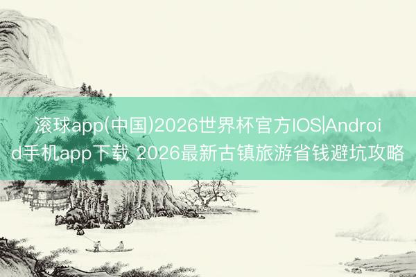 滚球app(中国)2026世界杯官方IOS|Android手机app下载 2026最新古镇旅游省钱避坑攻略