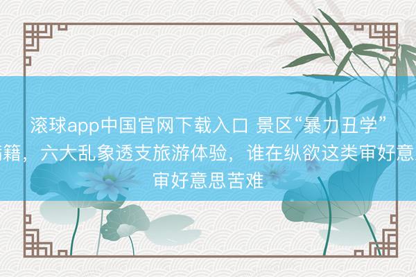 滚球app中国官网下载入口 景区“暴力丑学”盈篇满籍，六大乱象透支旅游体验，谁在纵欲这类审好意思苦难