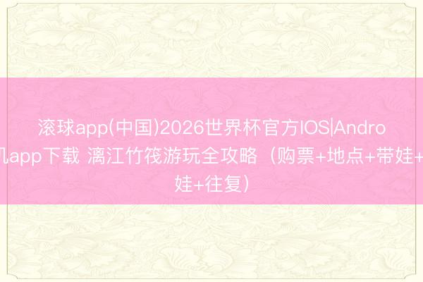 滚球app(中国)2026世界杯官方IOS|Android手机app下载 漓江竹筏游玩全攻略（购票+地点+带娃+往复）