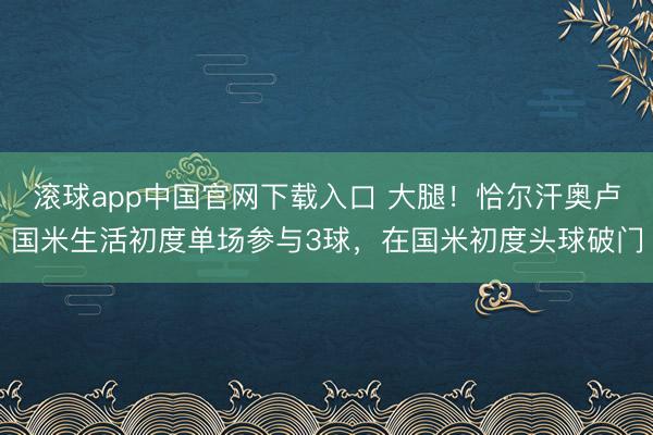 滚球app中国官网下载入口 大腿！恰尔汗奥卢国米生活初度单场参与3球，在国米初度头球破门