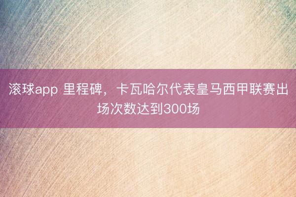 滚球app 里程碑，卡瓦哈尔代表皇马西甲联赛出场次数达到300场