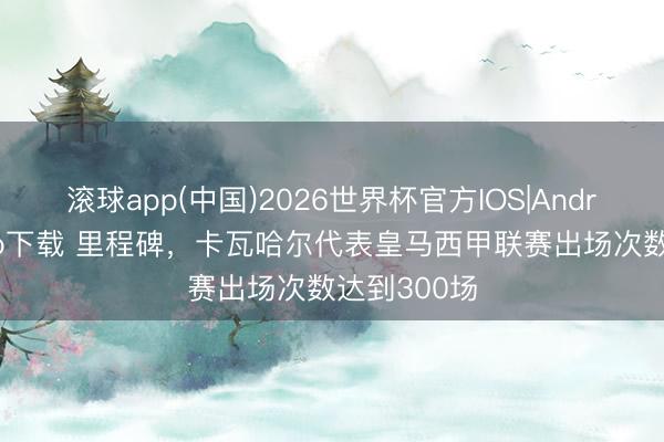 滚球app(中国)2026世界杯官方IOS|Android手机app下载 里程碑，卡瓦哈尔代表皇马西甲联赛出场次数达到300场