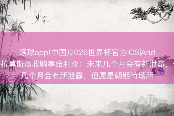 滚球app(中国)2026世界杯官方IOS|Android手机app下载 拉莫斯谈收购塞维利亚：未来几个月会有新泄露，但愿是朝期待场所