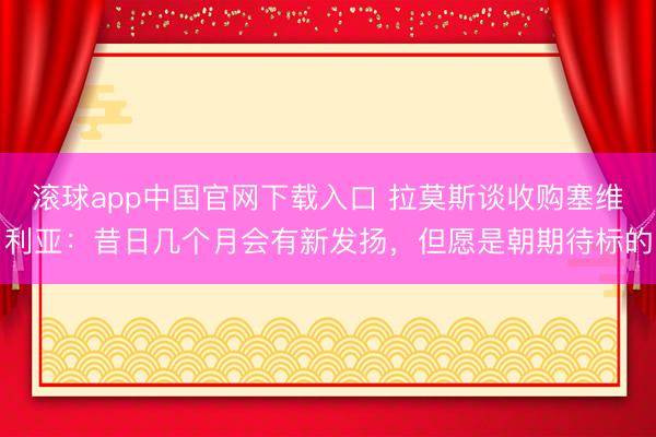 滚球app中国官网下载入口 拉莫斯谈收购塞维利亚：昔日几个月会有新发扬，但愿是朝期待标的