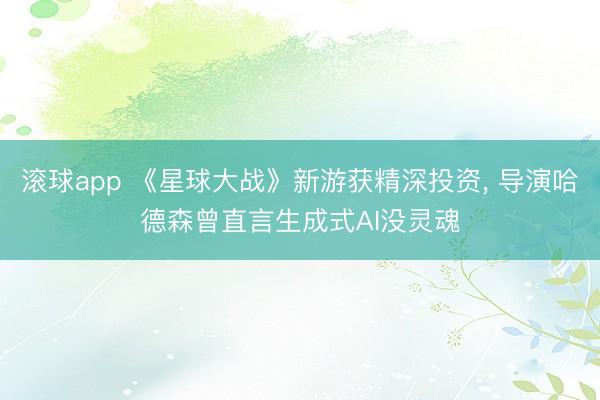 滚球app 《星球大战》新游获精深投资， 导演哈德森曾直言生成式AI没灵魂