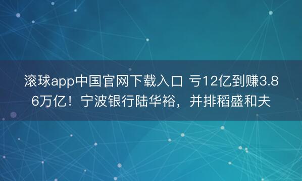 滚球app中国官网下载入口 亏12亿到赚3.86万亿！宁波银行陆华裕，并排稻盛和夫