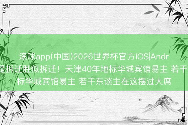 滚球app(中国)2026世界杯官方IOS|Android手机app下载 不是拆迁胜似拆迁！天津40年地标华城宾馆易主 若干东谈主在这摆过大席