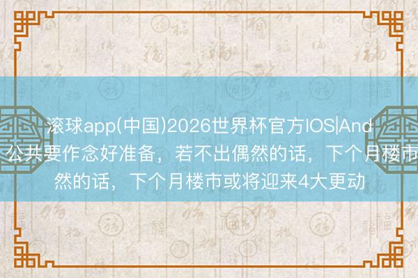 滚球app(中国)2026世界杯官方IOS|Android手机app下载 公共要作念好准备，若不出偶然的话，下个月楼市或将迎来4大更动