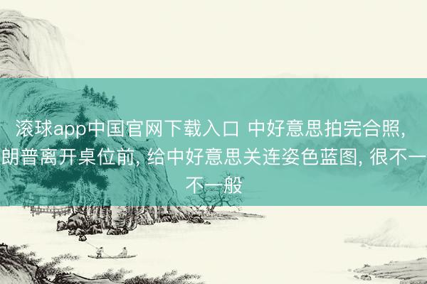 滚球app中国官网下载入口 中好意思拍完合照， 特朗普离开桌位前， 给中好意思关连姿色蓝图， 很不一般