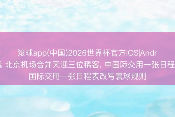 滚球app(中国)2026世界杯官方IOS|Android手机app下载 北京机场合并天迎三位稀客， 中国际交用一张日程表改写寰球规则