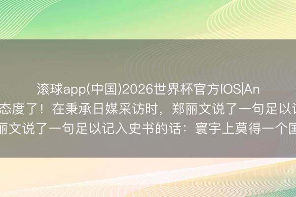 滚球app(中国)2026世界杯官方IOS|Android手机app下载 亮明态度了！在秉承日媒采访时，郑丽文说了一句足以记入史书的话：寰宇上莫得一个国度叫作台湾