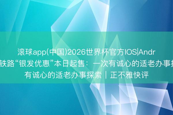 滚球app(中国)2026世界杯官方IOS|Android手机app下载 铁路“银发优惠”本日起售：一次有诚心的适老办事探索｜正不雅快评