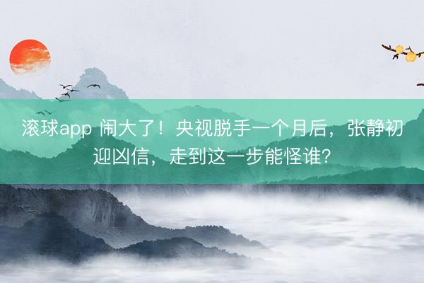 滚球app 闹大了！央视脱手一个月后，张静初迎凶信，走到这一步能怪谁？