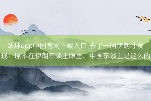 滚球app中国官网下载入口 去了一回伊朗才发现：原本在伊朗东谈主眼里，中国东谈主是这么的