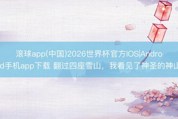 滚球app(中国)2026世界杯官方IOS|Android手机app下载 翻过四座雪山，我看见了神圣的神山