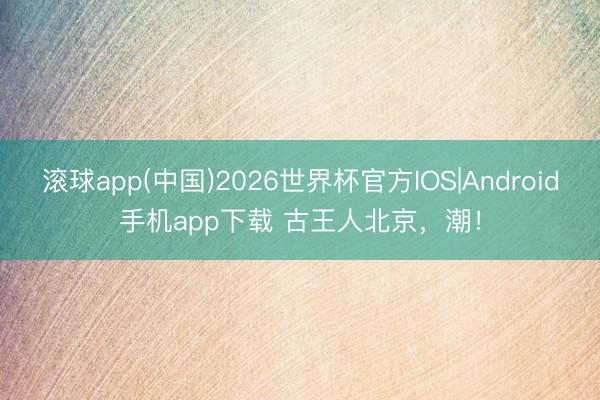 滚球app(中国)2026世界杯官方IOS|Android手机app下载 古王人北京，潮！