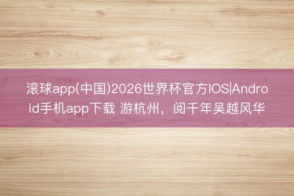 滚球app(中国)2026世界杯官方IOS|Android手机app下载 游杭州，阅千年吴越风华