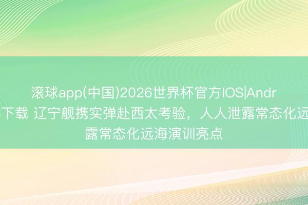 滚球app(中国)2026世界杯官方IOS|Android手机app下载 辽宁舰携实弹赴西太考验，人人泄露常态化远海演训亮点