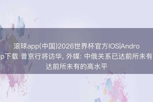 滚球app(中国)2026世界杯官方IOS|Android手机app下载 普京行将访华， 外媒: 中俄关系已达前所未有的高水平