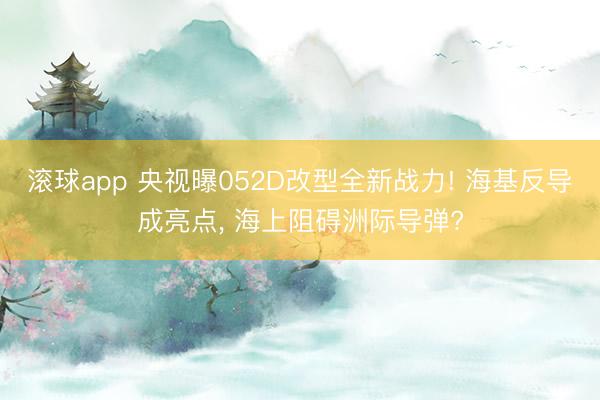 滚球app 央视曝052D改型全新战力! 海基反导成亮点， 海上阻碍洲际导弹?