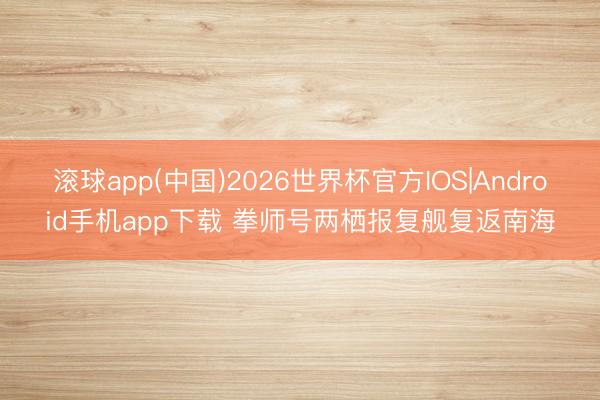 滚球app(中国)2026世界杯官方IOS|Android手机app下载 拳师号两栖报复舰复返南海